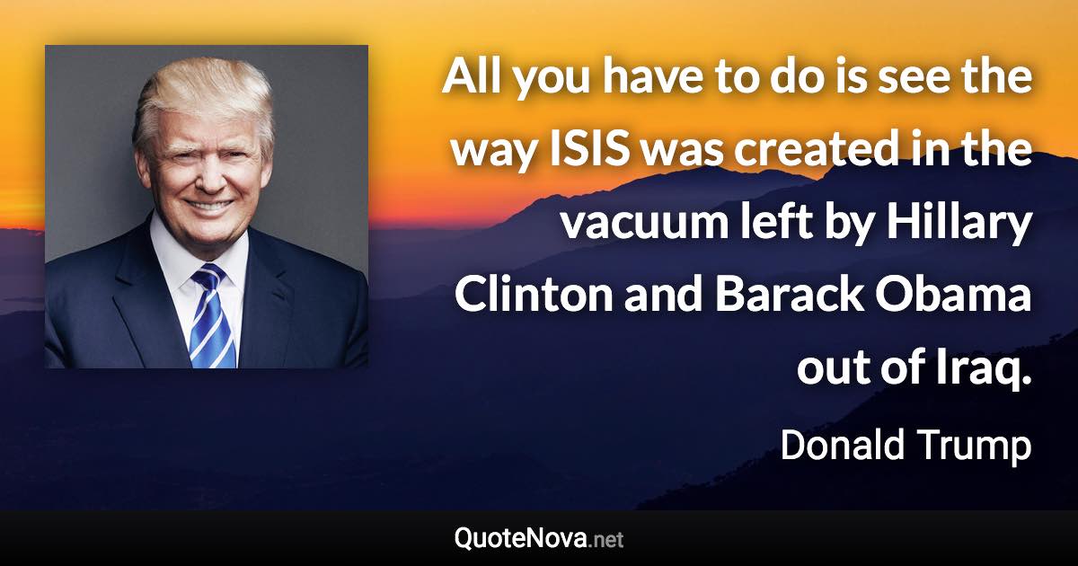 All you have to do is see the way ISIS was created in the vacuum left by Hillary Clinton and Barack Obama out of Iraq. - Donald Trump quote