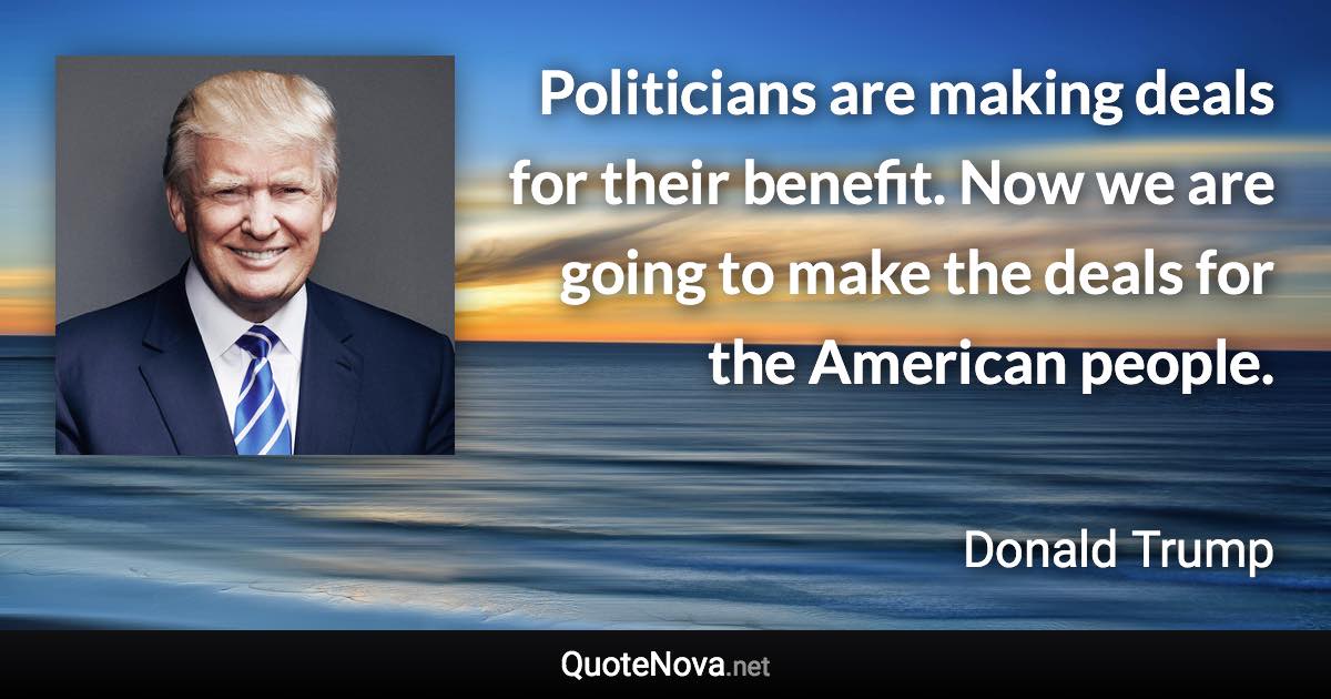 Politicians are making deals for their benefit. Now we are going to make the deals for the American people. - Donald Trump quote