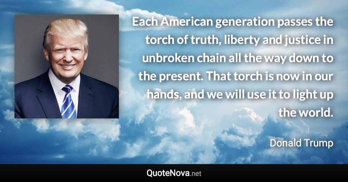 Each American generation passes the torch of truth, liberty and justice in unbroken chain all the way down to the present. That torch is now in our hands, and we will use it to light up the world. - Donald Trump quote