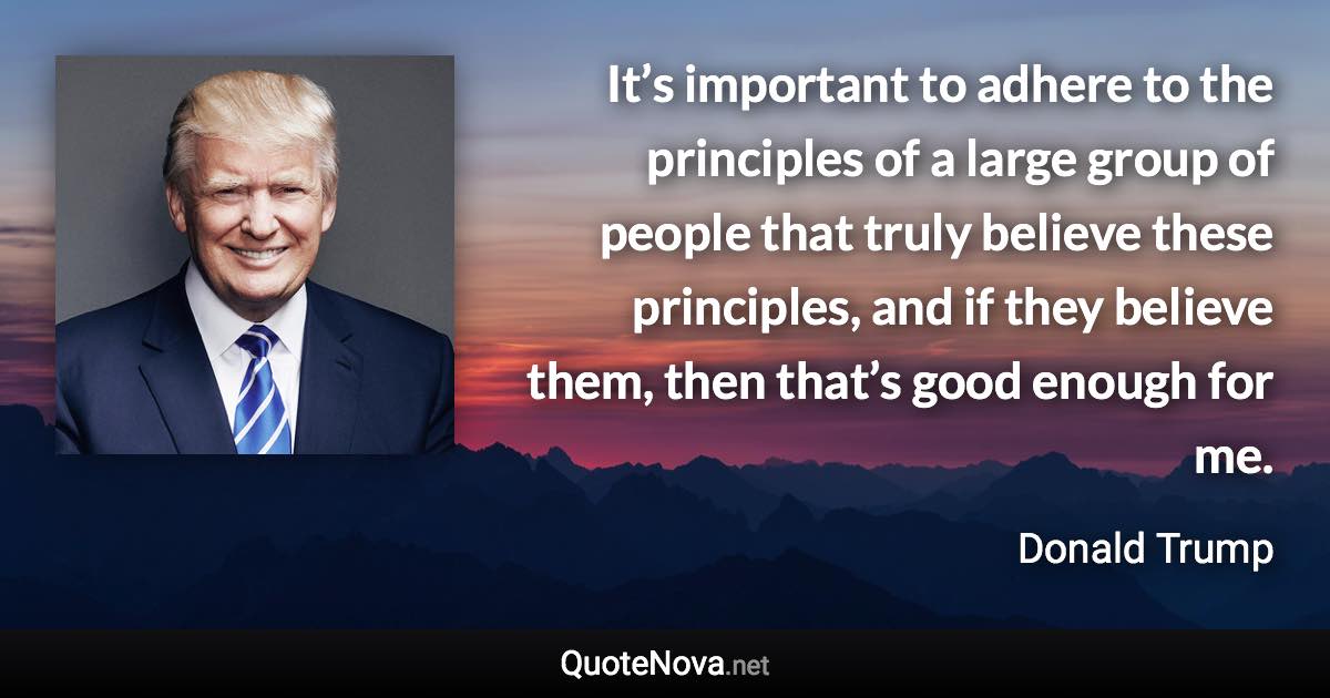 It’s important to adhere to the principles of a large group of people that truly believe these principles, and if they believe them, then that’s good enough for me. - Donald Trump quote