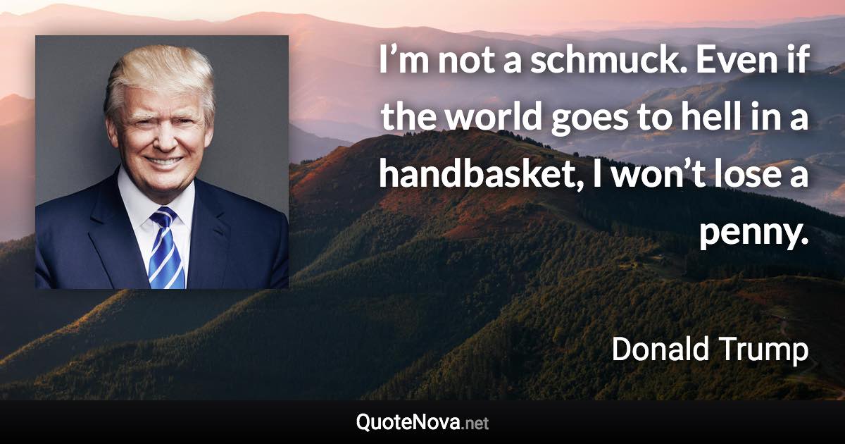 I’m not a schmuck. Even if the world goes to hell in a handbasket, I won’t lose a penny. - Donald Trump quote