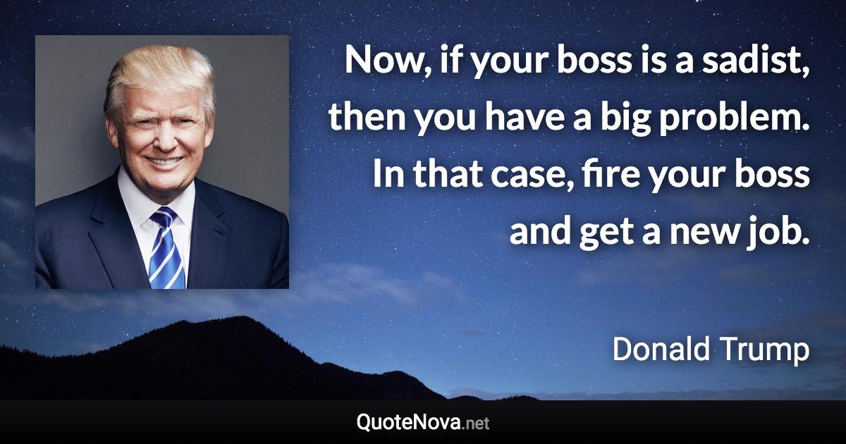 Now, if your boss is a sadist, then you have a big problem. In that case, fire your boss and get a new job. - Donald Trump quote