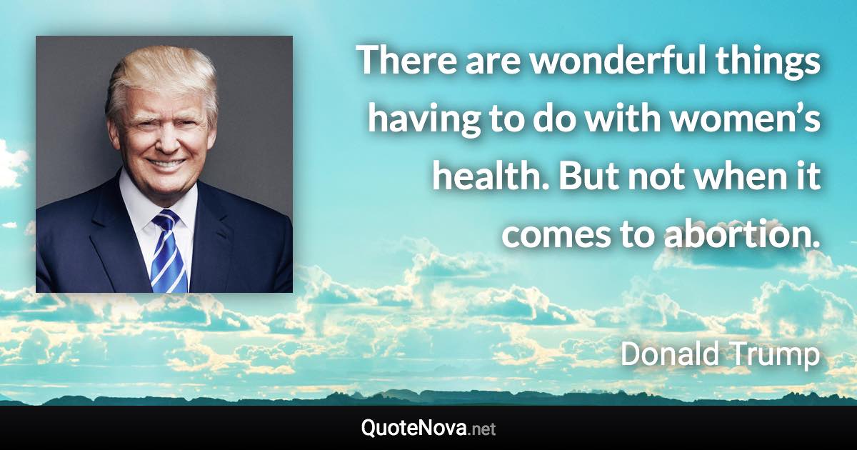 There are wonderful things having to do with women’s health. But not when it comes to abortion. - Donald Trump quote