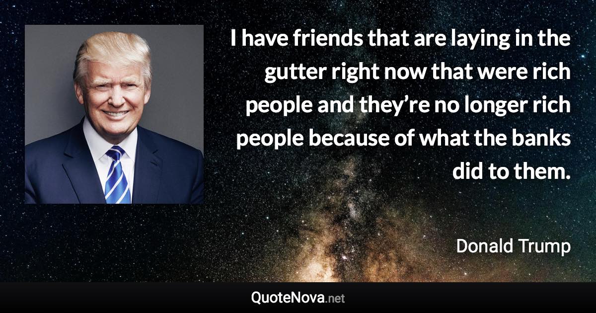 I have friends that are laying in the gutter right now that were rich people and they’re no longer rich people because of what the banks did to them. - Donald Trump quote