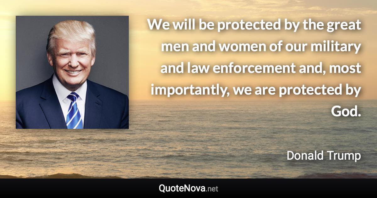 We will be protected by the great men and women of our military and law enforcement and, most importantly, we are protected by God. - Donald Trump quote