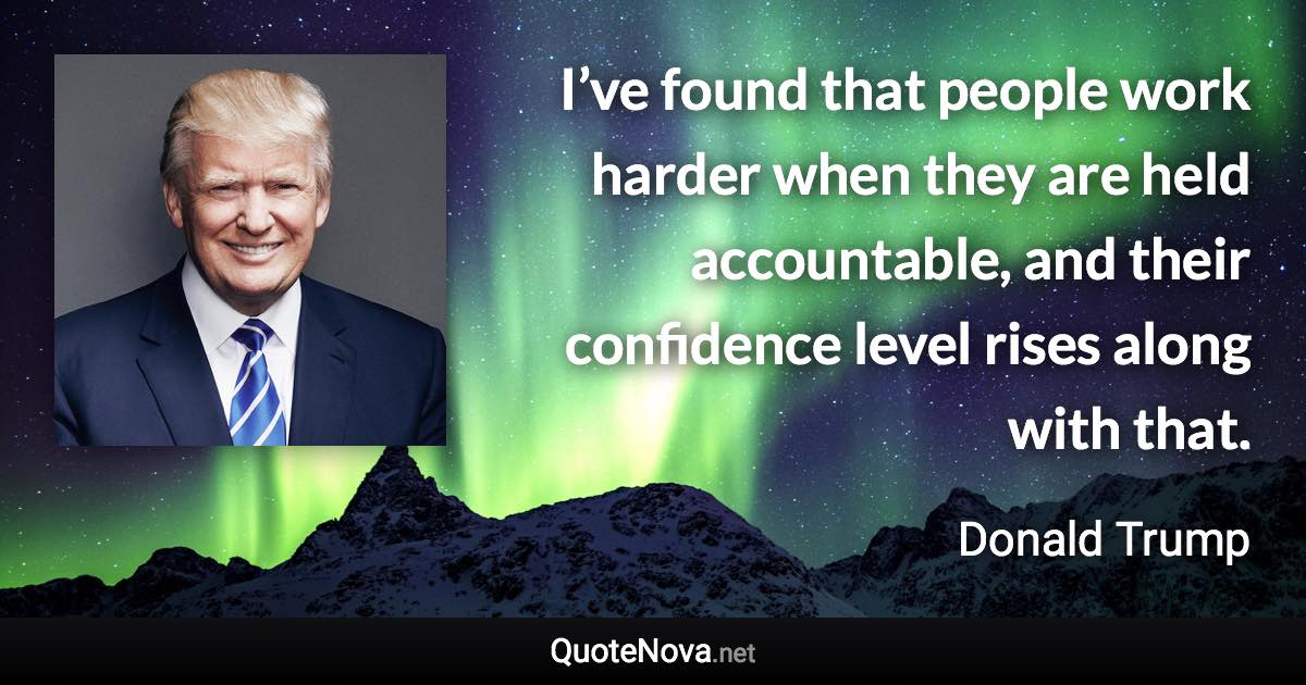 I’ve found that people work harder when they are held accountable, and their confidence level rises along with that. - Donald Trump quote