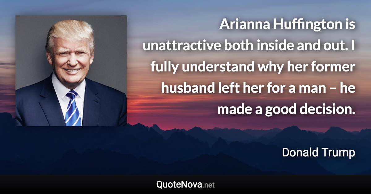 Arianna Huffington is unattractive both inside and out. I fully understand why her former husband left her for a man – he made a good decision. - Donald Trump quote