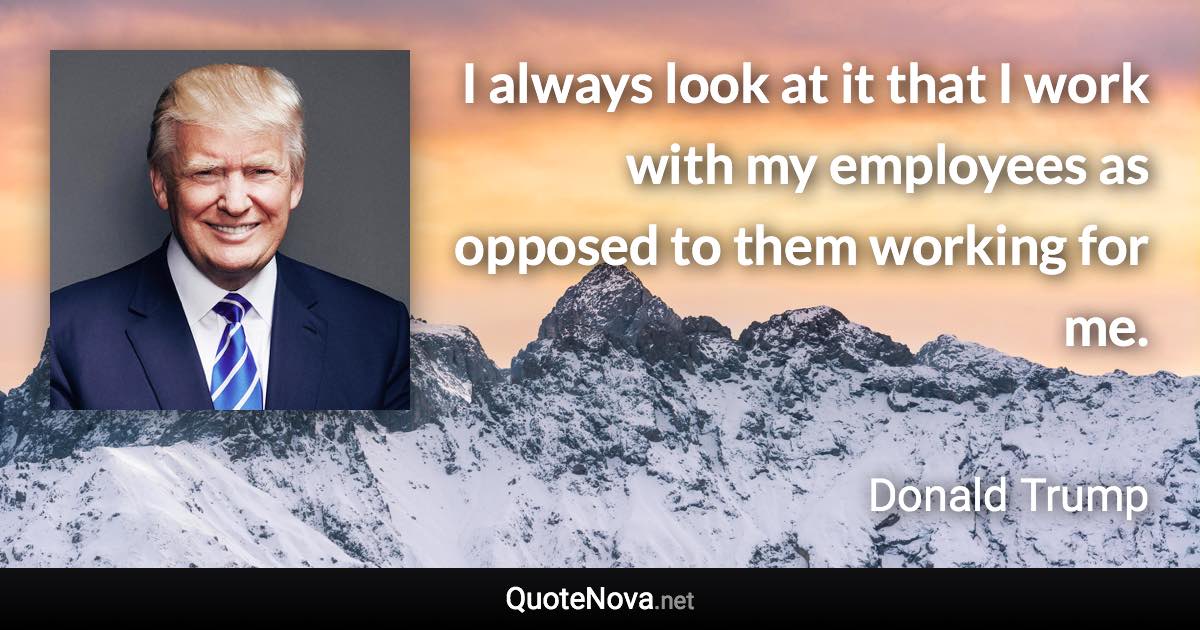 I always look at it that I work with my employees as opposed to them working for me. - Donald Trump quote