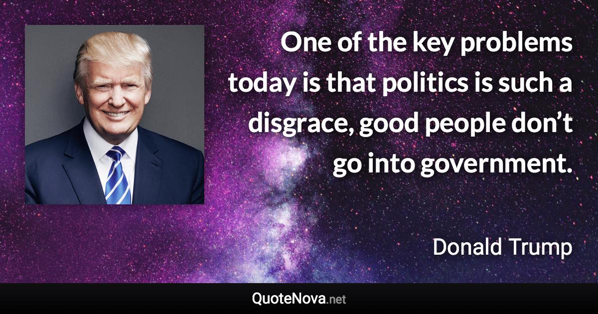 One of the key problems today is that politics is such a disgrace, good people don’t go into government. - Donald Trump quote