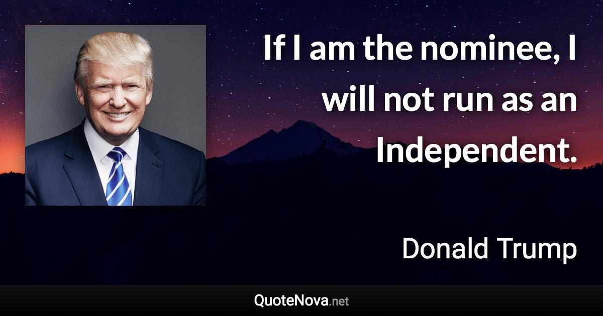 If I am the nominee, I will not run as an Independent. - Donald Trump quote