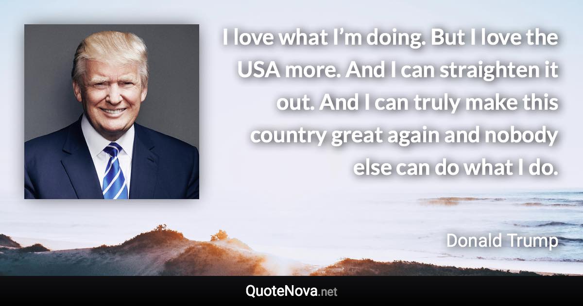 I love what I’m doing. But I love the USA more. And I can straighten it out. And I can truly make this country great again and nobody else can do what I do. - Donald Trump quote