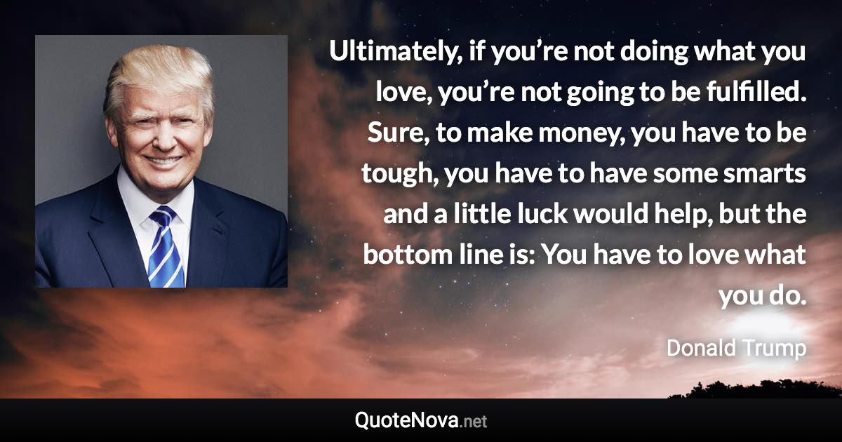 Ultimately, if you’re not doing what you love, you’re not going to be fulfilled. Sure, to make money, you have to be tough, you have to have some smarts and a little luck would help, but the bottom line is: You have to love what you do. - Donald Trump quote