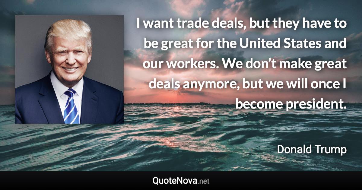 I want trade deals, but they have to be great for the United States and our workers. We don’t make great deals anymore, but we will once I become president. - Donald Trump quote