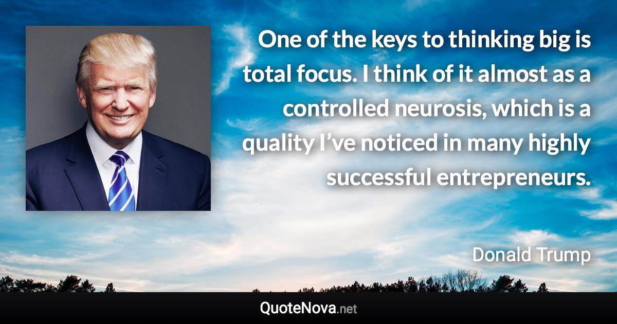 One of the keys to thinking big is total focus. I think of it almost as a controlled neurosis, which is a quality I’ve noticed in many highly successful entrepreneurs. - Donald Trump quote