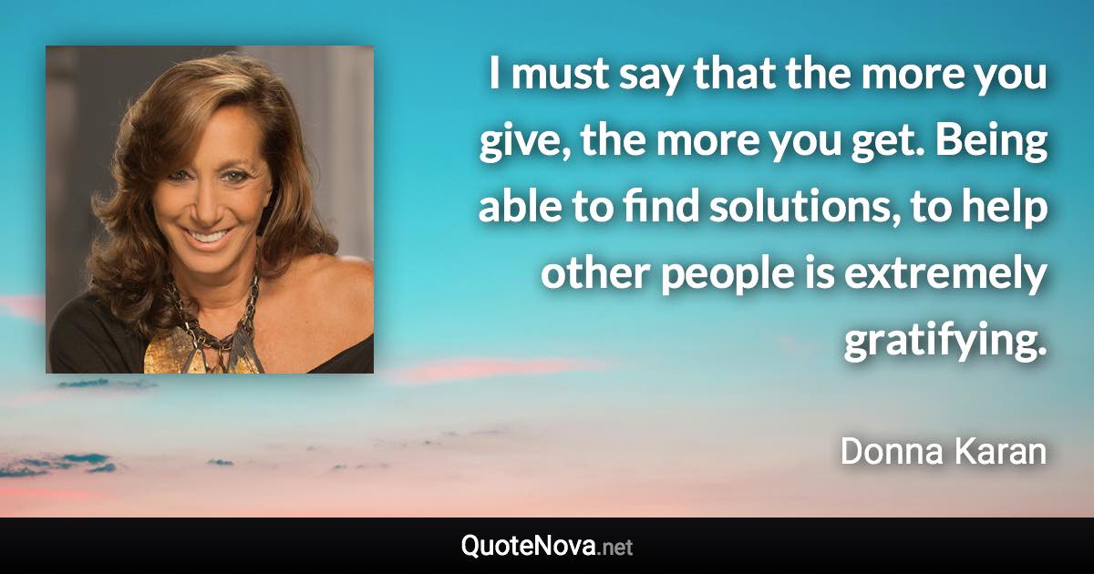 I must say that the more you give, the more you get. Being able to find solutions, to help other people is extremely gratifying. - Donna Karan quote
