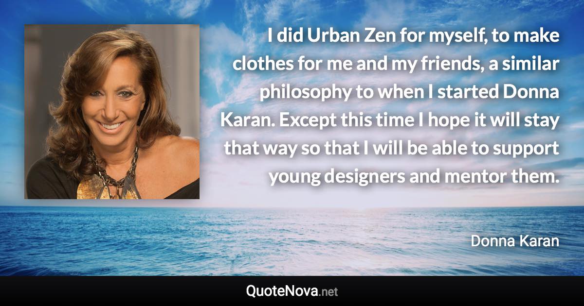 I did Urban Zen for myself, to make clothes for me and my friends, a similar philosophy to when I started Donna Karan. Except this time I hope it will stay that way so that I will be able to support young designers and mentor them. - Donna Karan quote