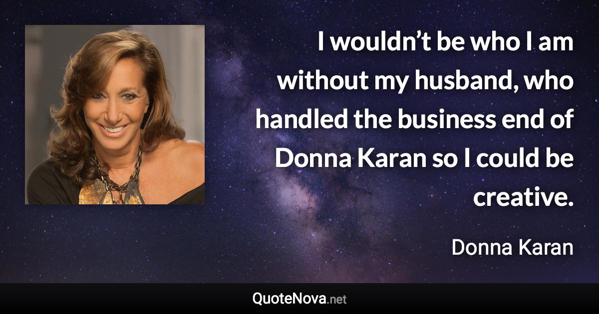 I wouldn’t be who I am without my husband, who handled the business end of Donna Karan so I could be creative. - Donna Karan quote