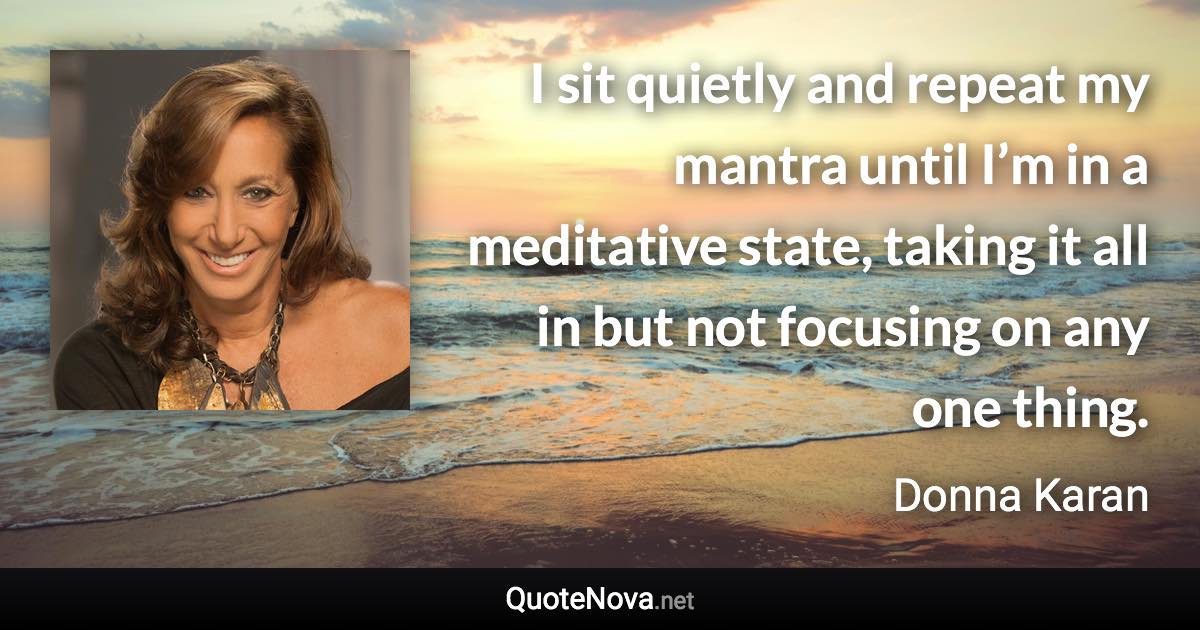 I sit quietly and repeat my mantra until I’m in a meditative state, taking it all in but not focusing on any one thing. - Donna Karan quote