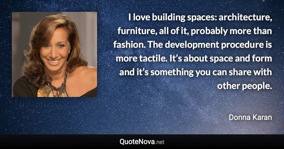 I love building spaces: architecture, furniture, all of it, probably more than fashion. The development procedure is more tactile. It’s about space and form and it’s something you can share with other people. - Donna Karan quote