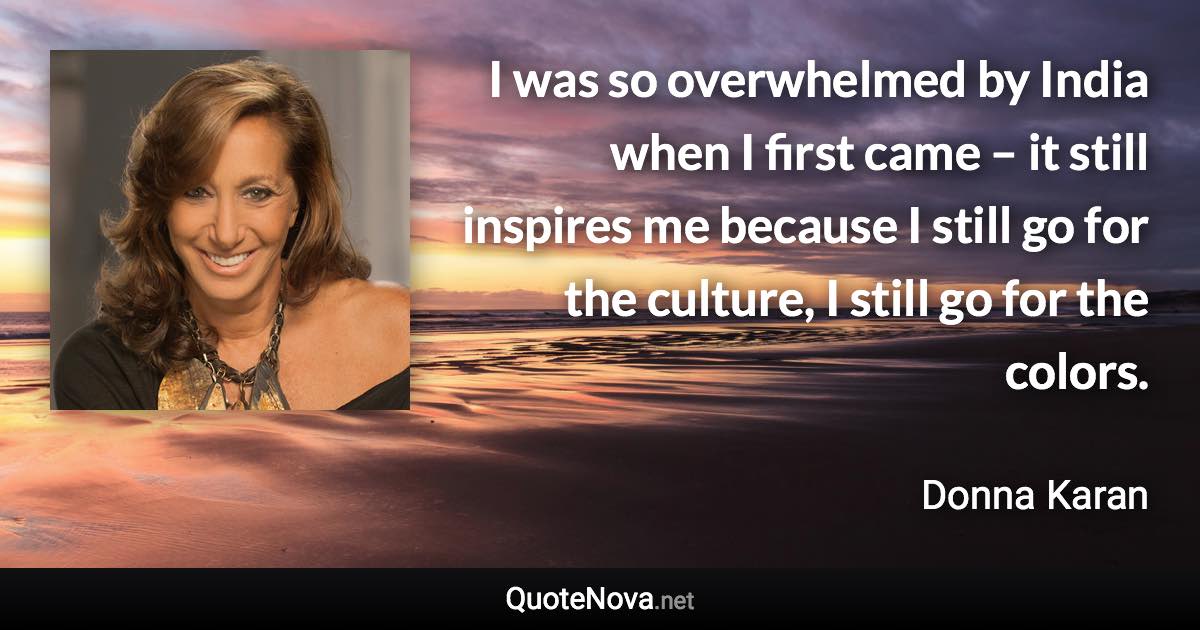 I was so overwhelmed by India when I first came – it still inspires me because I still go for the culture, I still go for the colors. - Donna Karan quote