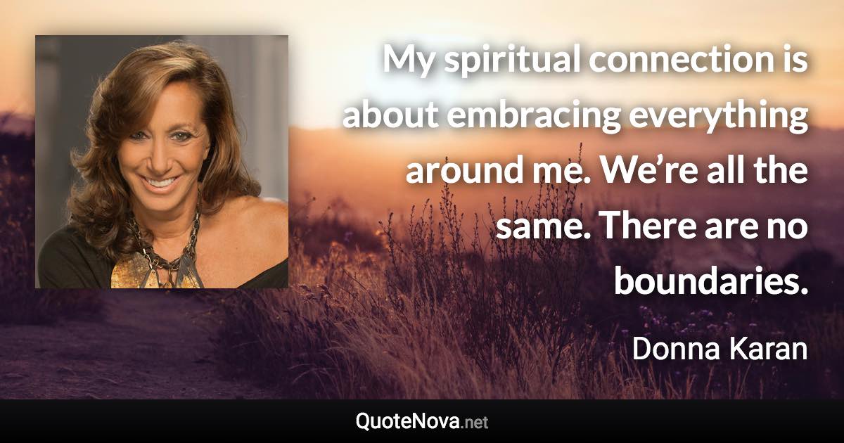 My spiritual connection is about embracing everything around me. We’re all the same. There are no boundaries. - Donna Karan quote