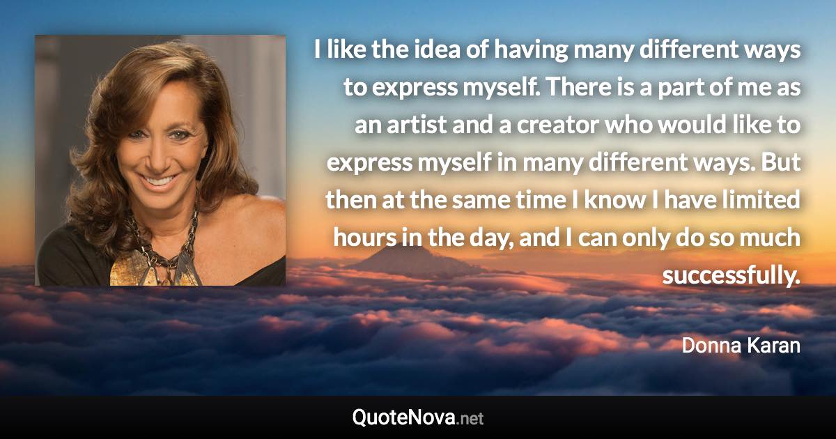 I like the idea of having many different ways to express myself. There is a part of me as an artist and a creator who would like to express myself in many different ways. But then at the same time I know I have limited hours in the day, and I can only do so much successfully. - Donna Karan quote