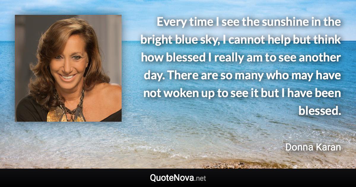 Every time I see the sunshine in the bright blue sky, I cannot help but think how blessed I really am to see another day. There are so many who may have not woken up to see it but I have been blessed. - Donna Karan quote
