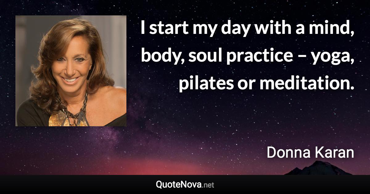 I start my day with a mind, body, soul practice – yoga, pilates or meditation. - Donna Karan quote