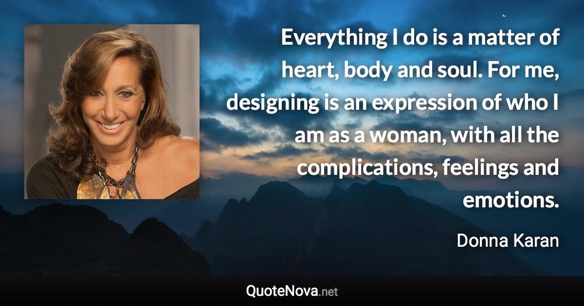 Everything I do is a matter of heart, body and soul. For me, designing is an expression of who I am as a woman, with all the complications, feelings and emotions. - Donna Karan quote