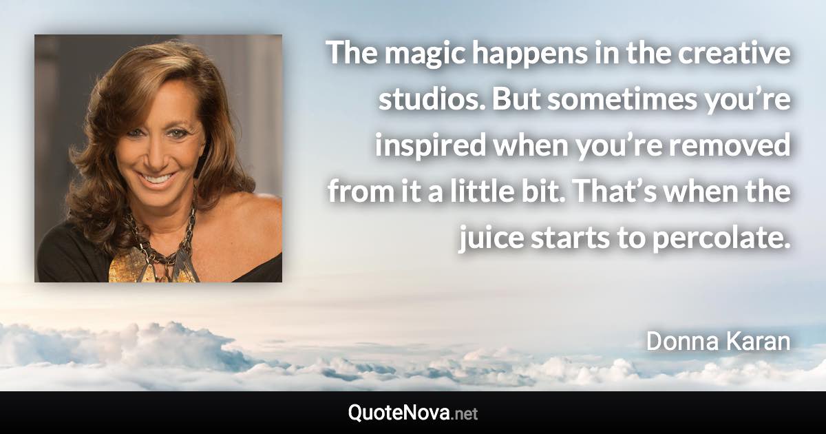 The magic happens in the creative studios. But sometimes you’re inspired when you’re removed from it a little bit. That’s when the juice starts to percolate. - Donna Karan quote