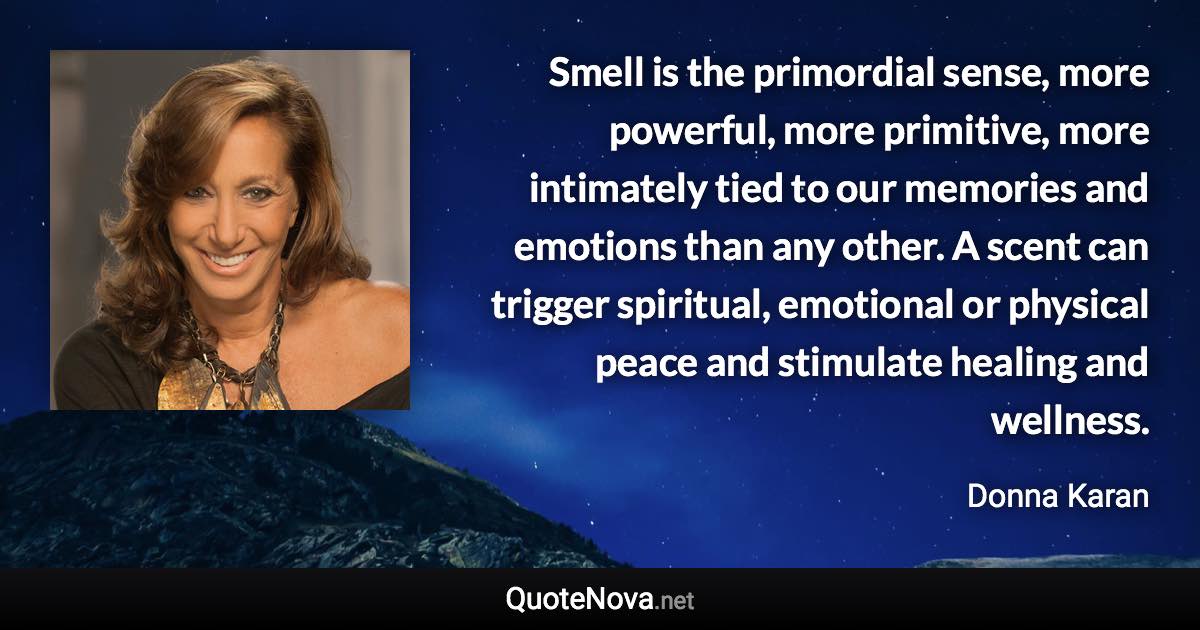 Smell is the primordial sense, more powerful, more primitive, more intimately tied to our memories and emotions than any other. A scent can trigger spiritual, emotional or physical peace and stimulate healing and wellness. - Donna Karan quote