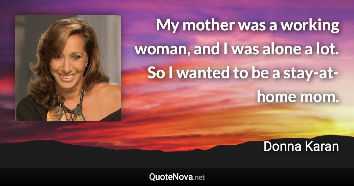 My mother was a working woman, and I was alone a lot. So I wanted to be a stay-at-home mom. - Donna Karan quote