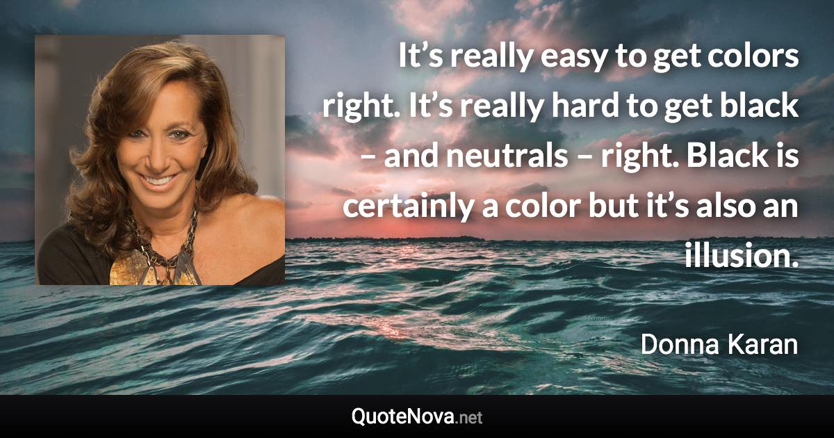 It’s really easy to get colors right. It’s really hard to get black – and neutrals – right. Black is certainly a color but it’s also an illusion. - Donna Karan quote