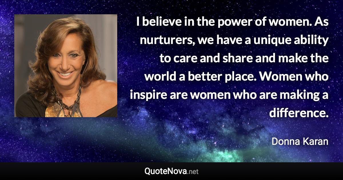 I believe in the power of women. As nurturers, we have a unique ability to care and share and make the world a better place. Women who inspire are women who are making a difference. - Donna Karan quote