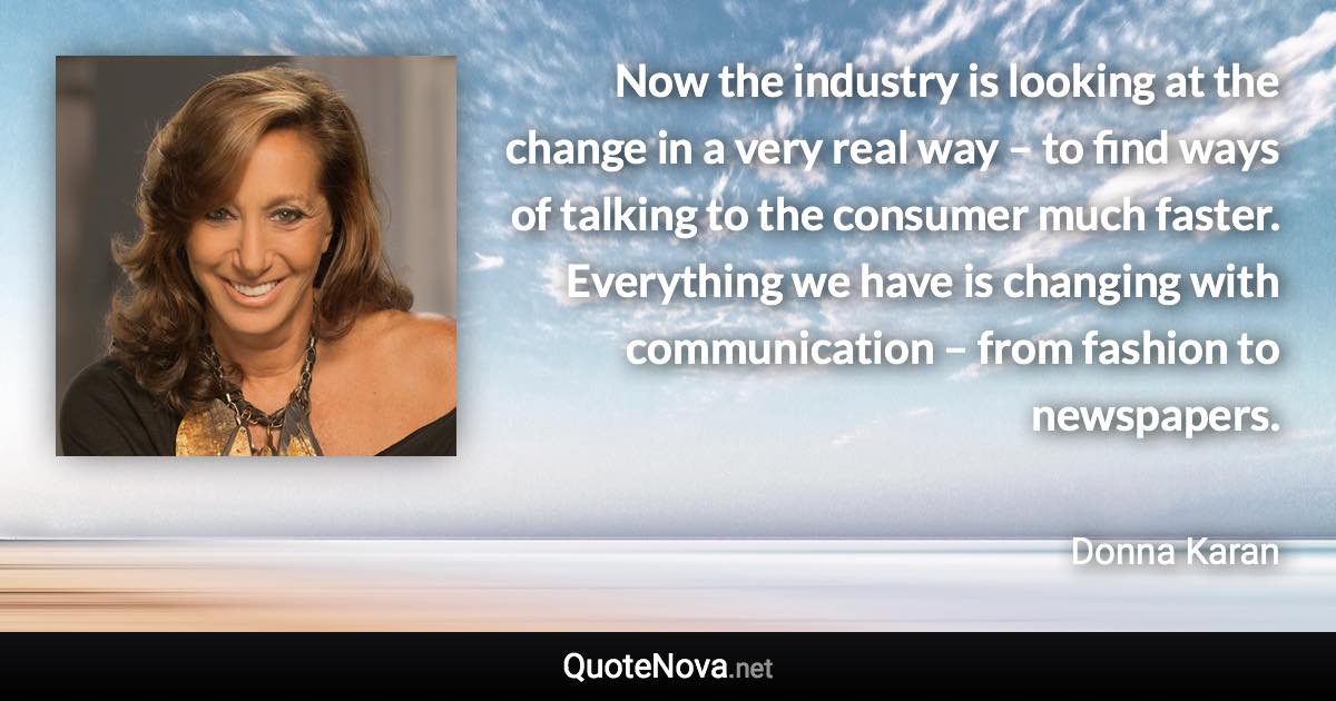 Now the industry is looking at the change in a very real way – to find ways of talking to the consumer much faster. Everything we have is changing with communication – from fashion to newspapers. - Donna Karan quote