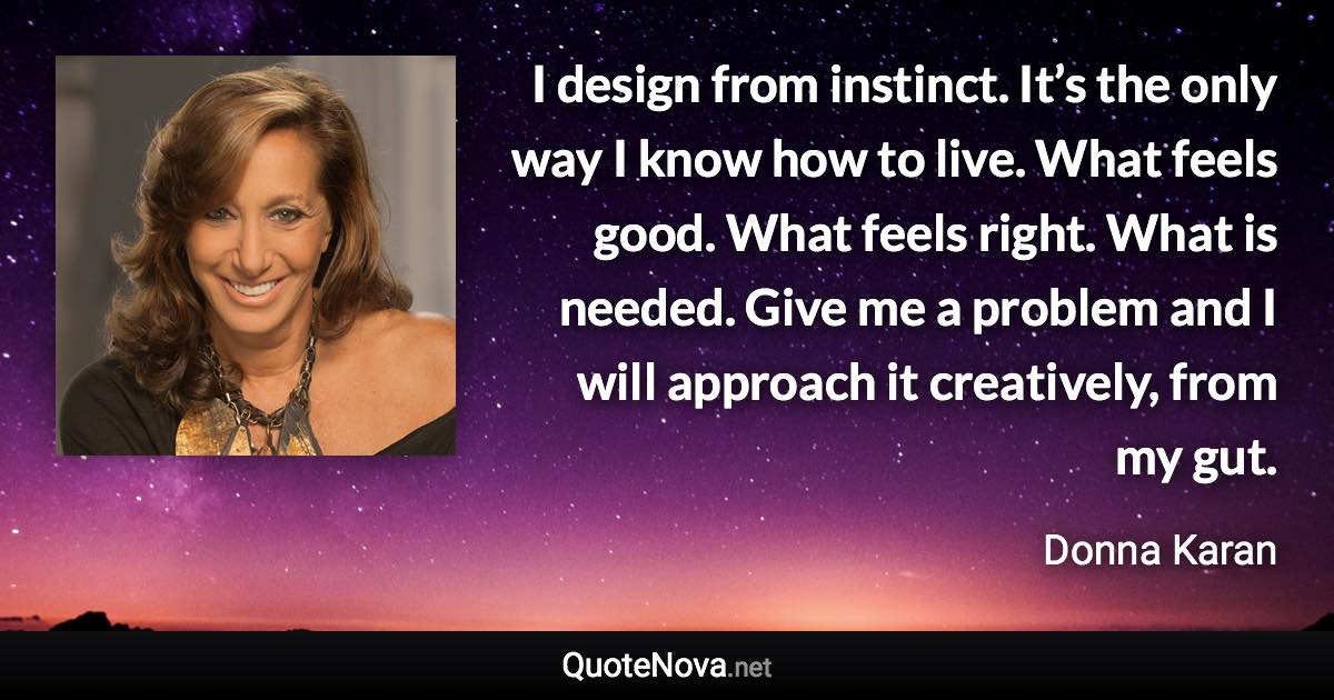 I design from instinct. It’s the only way I know how to live. What feels good. What feels right. What is needed. Give me a problem and I will approach it creatively, from my gut. - Donna Karan quote