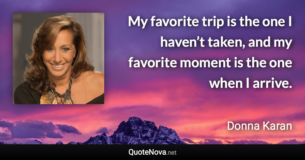 My favorite trip is the one I haven’t taken, and my favorite moment is the one when I arrive. - Donna Karan quote