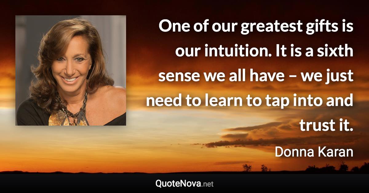 One of our greatest gifts is our intuition. It is a sixth sense we all have – we just need to learn to tap into and trust it. - Donna Karan quote