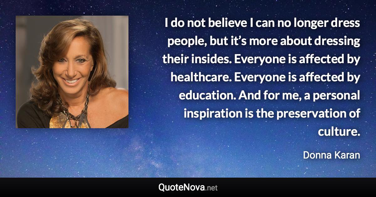 I do not believe I can no longer dress people, but it’s more about dressing their insides. Everyone is affected by healthcare. Everyone is affected by education. And for me, a personal inspiration is the preservation of culture. - Donna Karan quote