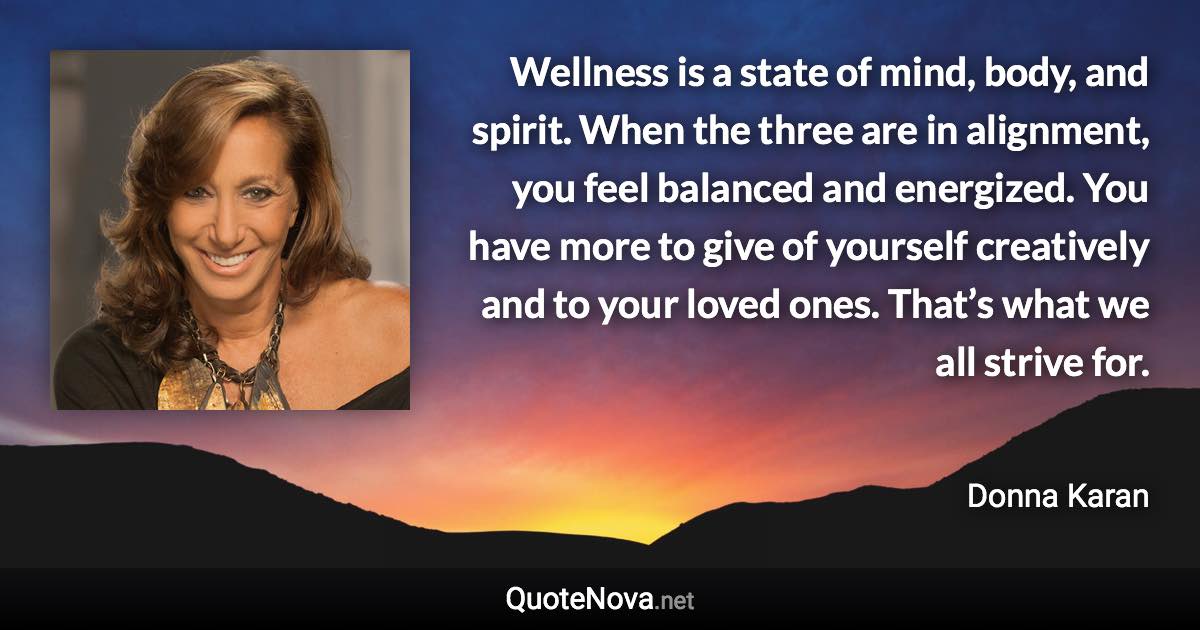 Wellness is a state of mind, body, and spirit. When the three are in alignment, you feel balanced and energized. You have more to give of yourself creatively and to your loved ones. That’s what we all strive for. - Donna Karan quote