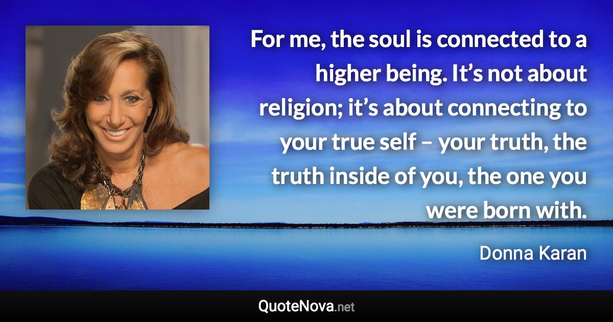 For me, the soul is connected to a higher being. It’s not about religion; it’s about connecting to your true self – your truth, the truth inside of you, the one you were born with. - Donna Karan quote