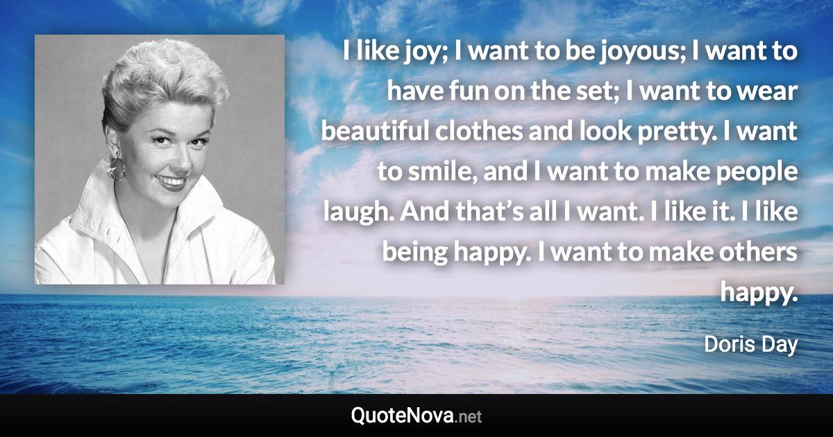 I like joy; I want to be joyous; I want to have fun on the set; I want to wear beautiful clothes and look pretty. I want to smile, and I want to make people laugh. And that’s all I want. I like it. I like being happy. I want to make others happy. - Doris Day quote