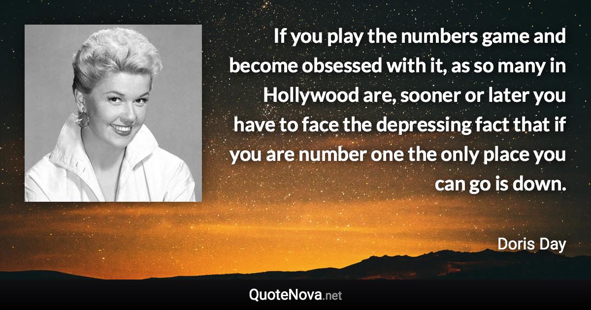 If you play the numbers game and become obsessed with it, as so many in Hollywood are, sooner or later you have to face the depressing fact that if you are number one the only place you can go is down. - Doris Day quote