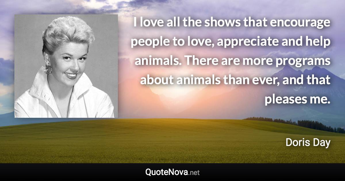 I love all the shows that encourage people to love, appreciate and help animals. There are more programs about animals than ever, and that pleases me. - Doris Day quote