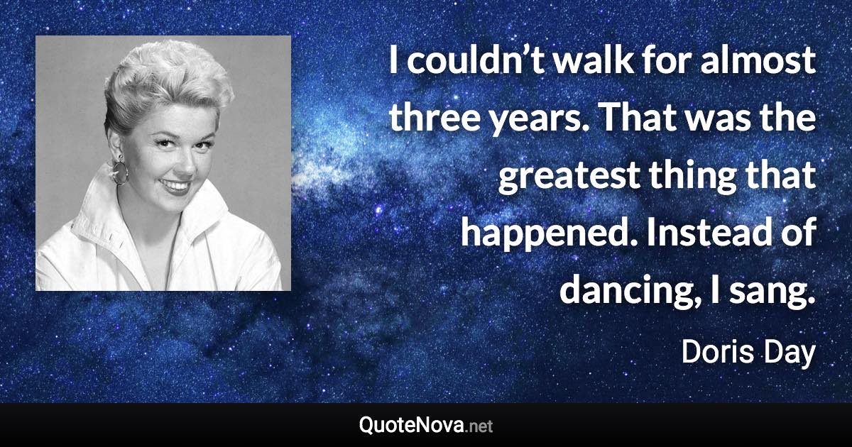 I couldn’t walk for almost three years. That was the greatest thing that happened. Instead of dancing, I sang. - Doris Day quote