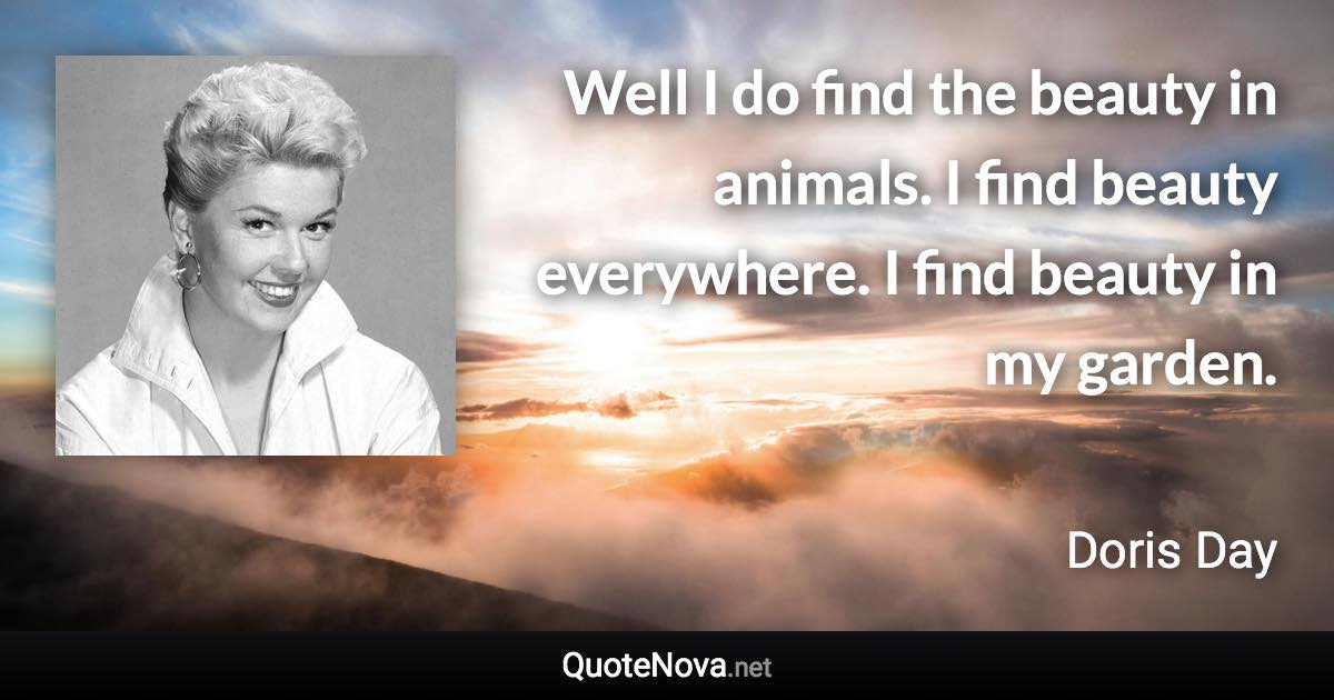 Well I do find the beauty in animals. I find beauty everywhere. I find beauty in my garden. - Doris Day quote