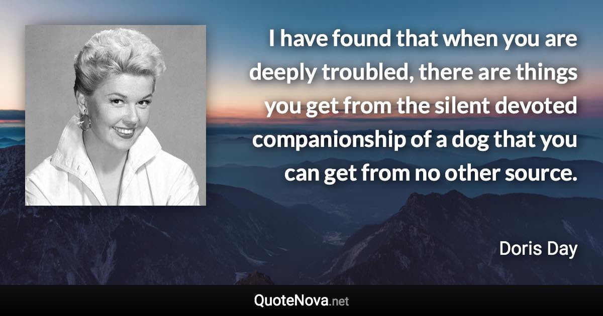 I have found that when you are deeply troubled, there are things you get from the silent devoted companionship of a dog that you can get from no other source. - Doris Day quote