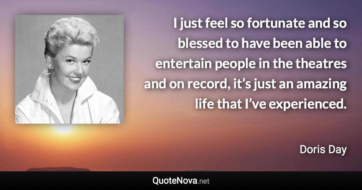 I just feel so fortunate and so blessed to have been able to entertain people in the theatres and on record, it’s just an amazing life that I’ve experienced. - Doris Day quote