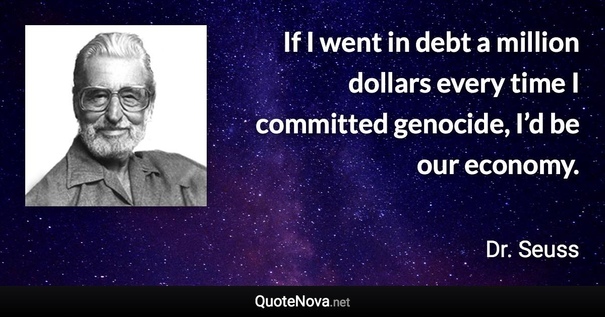 If I went in debt a million dollars every time I committed genocide, I’d be our economy. - Dr. Seuss quote