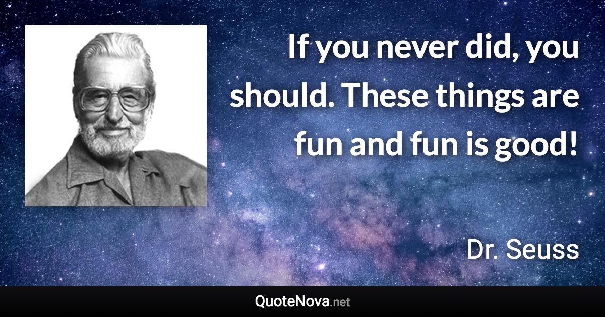 If you never did, you should. These things are fun and fun is good! - Dr. Seuss quote